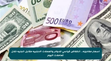 أسعار مفاجئة.. انخفاض قياسي للدولار والعملات الأجنبية مقابل الجنيه خلال تعاملات اليوم